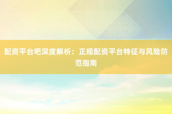配资平台吧深度解析：正规配资平台特征与风险防范指南