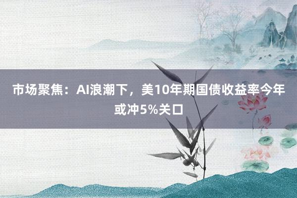 市场聚焦：AI浪潮下，美10年期国债收益率今年或冲5%关口
