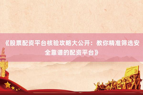 《股票配资平台核验攻略大公开：教你精准筛选安全靠谱的配资平台》