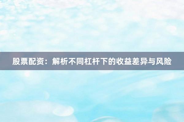 股票配资：解析不同杠杆下的收益差异与风险