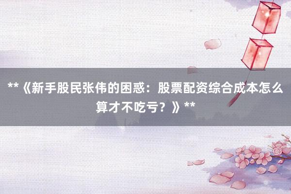 **《新手股民张伟的困惑：股票配资综合成本怎么算才不吃亏？》**