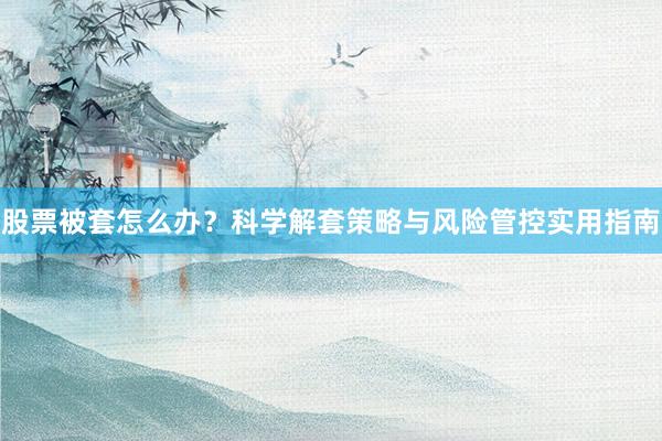 股票被套怎么办？科学解套策略与风险管控实用指南