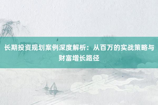 长期投资规划案例深度解析：从百万的实战策略与财富增长路径