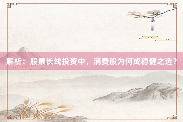 解析:股票长线投资中,消费股为何成稳健之选?