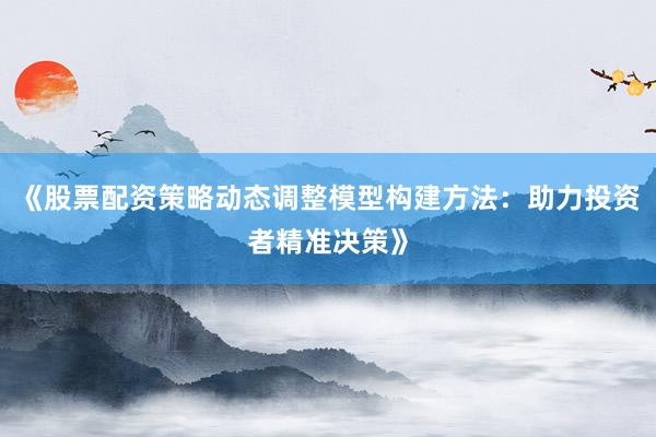 《股票配资策略动态调整模型构建方法：助力投资者精准决策》