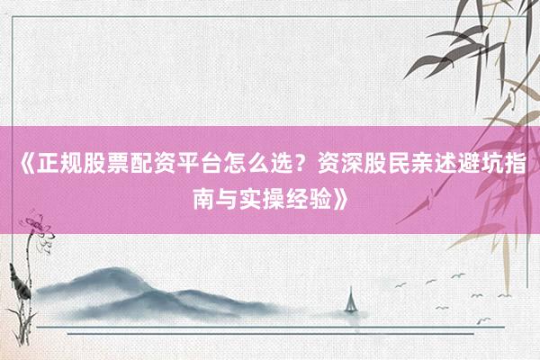 《正规股票配资平台怎么选？资深股民亲述避坑指南与实操经验》