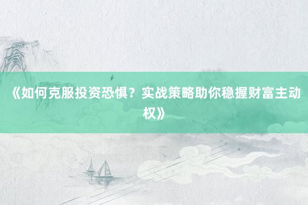《如何克服投资恐惧？实战策略助你稳握财富主动权》