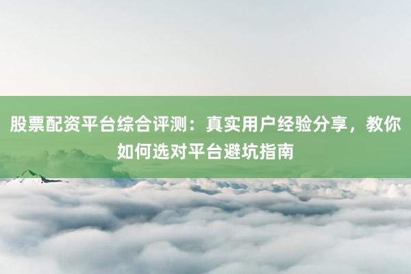 股票配资平台综合评测：真实用户经验分享，教你如何选对平台避坑指南