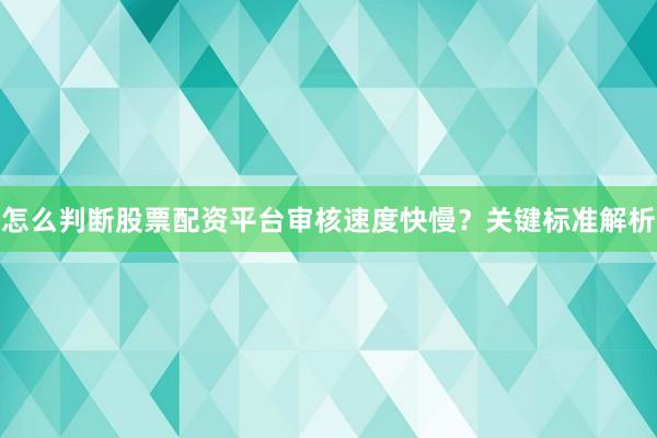 怎么判断股票配资平台审核速度快慢？关键标准解析