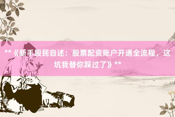 **《新手股民自述：股票配资账户开通全流程，这坑我替你踩过了》**