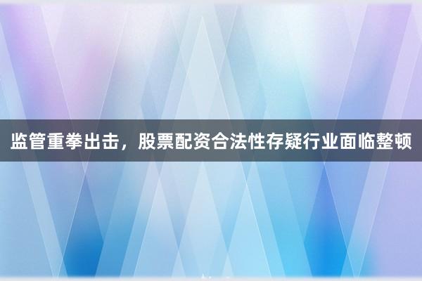 监管重拳出击，股票配资合法性存疑行业面临整顿