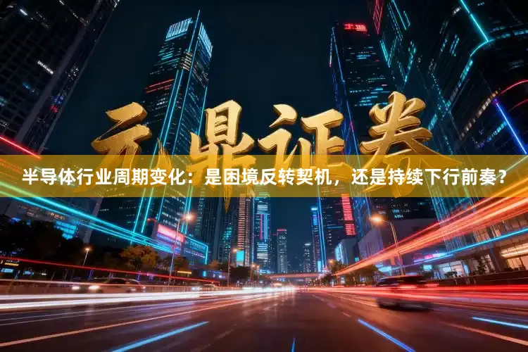 半导体行业周期变化：是困境反转契机，还是持续下行前奏？