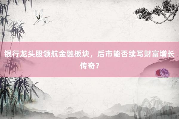 银行龙头股领航金融板块，后市能否续写财富增长传奇？