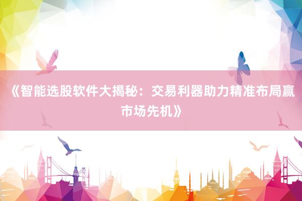 《智能选股软件大揭秘：交易利器助力精准布局赢市场先机》