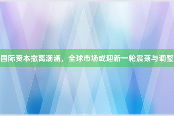 国际资本撤离潮涌，全球市场或迎新一轮震荡与调整