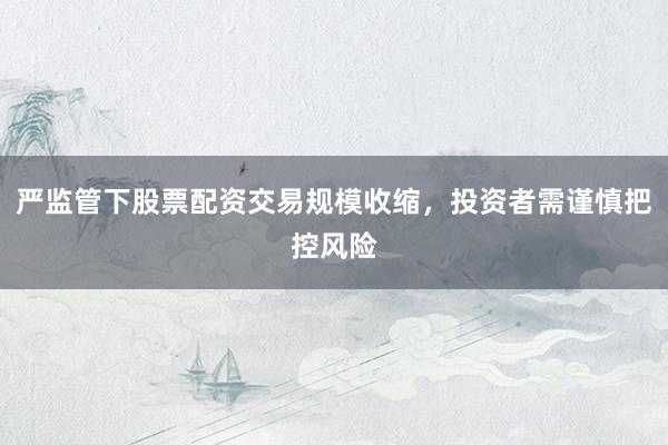 严监管下股票配资交易规模收缩，投资者需谨慎把控风险