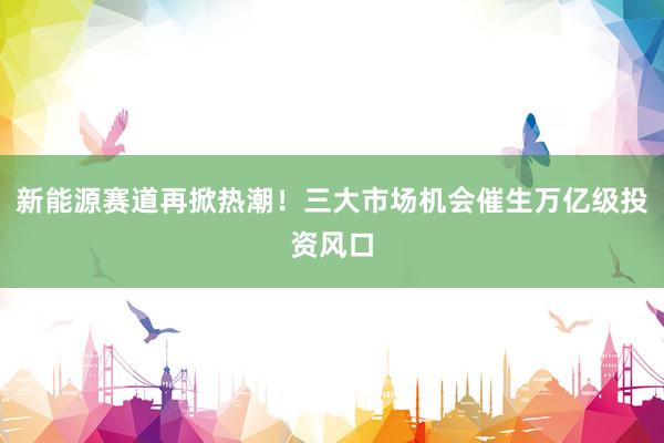 新能源赛道再掀热潮！三大市场机会催生万亿级投资风口
