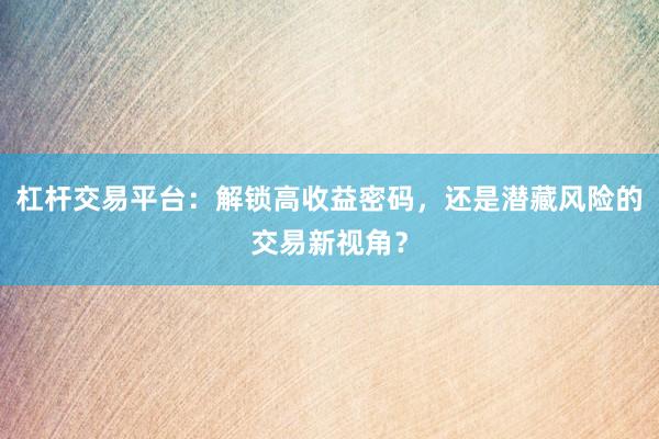杠杆交易平台：解锁高收益密码，还是潜藏风险的交易新视角？