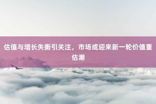 估值与增长失衡引关注，市场或迎来新一轮价值重估潮