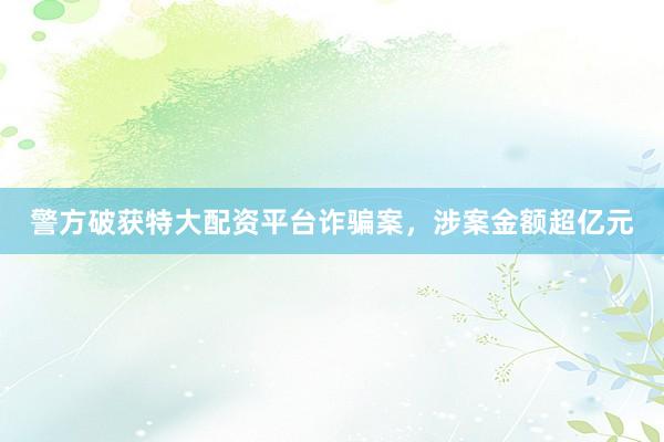 警方破获特大配资平台诈骗案，涉案金额超亿元