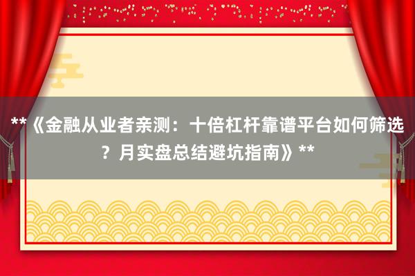 **《金融从业者亲测：十倍杠杆靠谱平台如何筛选？月实盘总结避坑指南》**