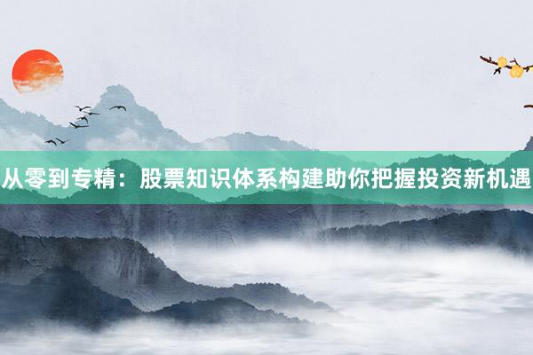 从零到专精：股票知识体系构建助你把握投资新机遇