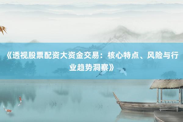 《透视股票配资大资金交易：核心特点、风险与行业趋势洞察》
