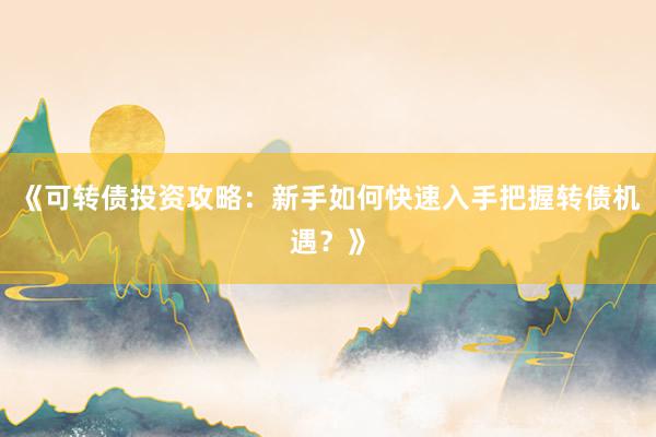 《可转债投资攻略：新手如何快速入手把握转债机遇？》