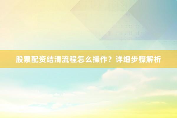 股票配资结清流程怎么操作？详细步骤解析