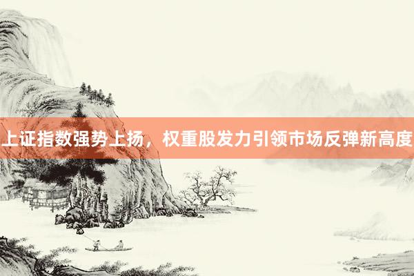 上证指数强势上扬，权重股发力引领市场反弹新高度