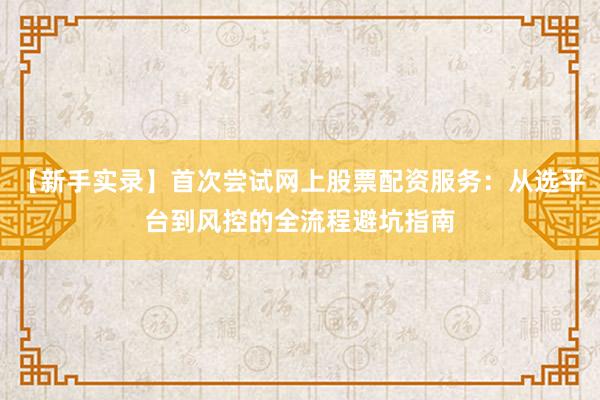 【新手实录】首次尝试网上股票配资服务：从选平台到风控的全流程避坑指南