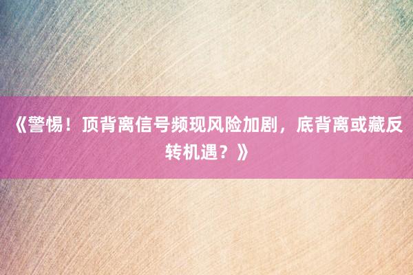 《警惕！顶背离信号频现风险加剧，底背离或藏反转机遇？》