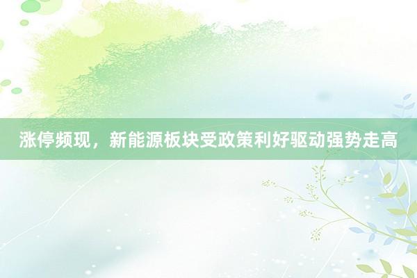 涨停频现，新能源板块受政策利好驱动强势走高