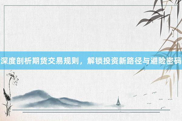 深度剖析期货交易规则，解锁投资新路径与避险密码