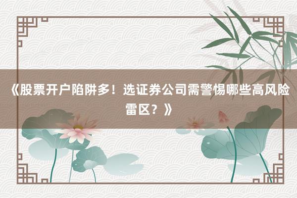 《股票开户陷阱多！选证券公司需警惕哪些高风险雷区？》