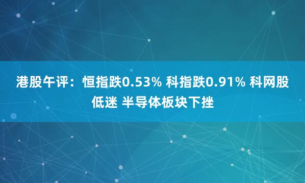 港股午评：恒指跌0.53% 科指跌0.91% 科网股低迷 半导体板块下挫