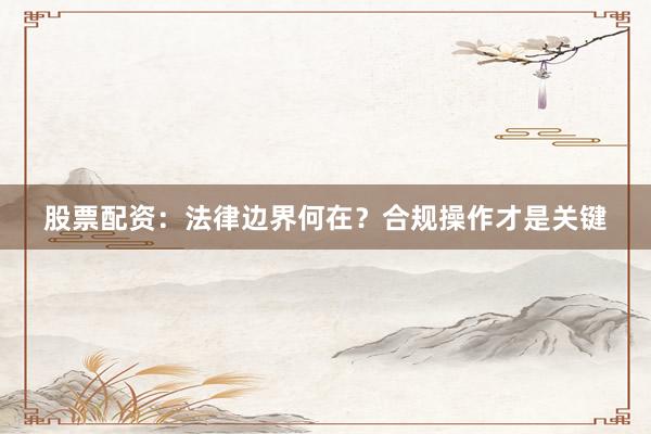 股票配资：法律边界何在？合规操作才是关键