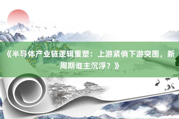 《半导体产业链逻辑重塑：上游紧俏下游突围，新周期谁主沉浮？》