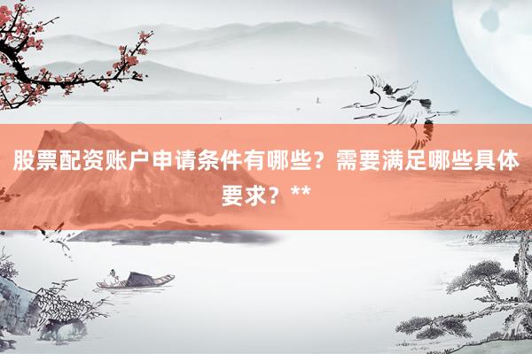 股票配资账户申请条件有哪些？需要满足哪些具体要求？**