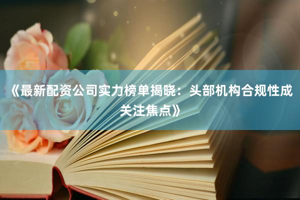 《最新配资公司实力榜单揭晓：头部机构合规性成关注焦点》