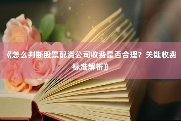 《怎么判断股票配资公司收费是否合理？关键收费标准解析》