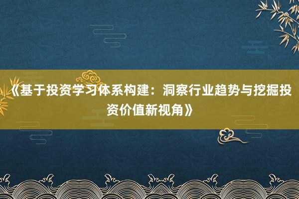 《基于投资学习体系构建：洞察行业趋势与挖掘投资价值新视角》