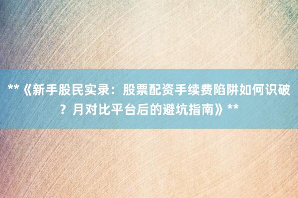 **《新手股民实录：股票配资手续费陷阱如何识破？月对比平台后的避坑指南》**