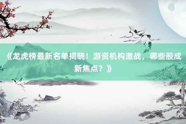 《龙虎榜最新名单揭晓！游资机构激战，哪些股成新焦点？》