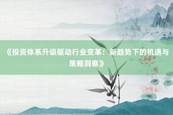 《投资体系升级驱动行业变革：新趋势下的机遇与策略洞察》