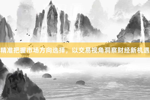 精准把握市场方向选择，以交易视角洞察财经新机遇