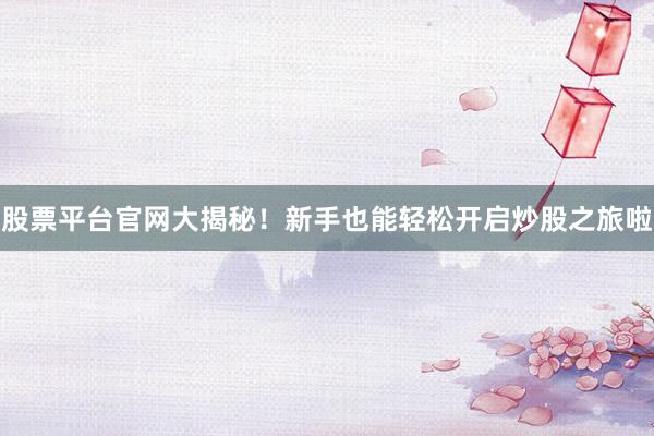 股票平台官网大揭秘!新手也能轻松开启炒股之旅啦