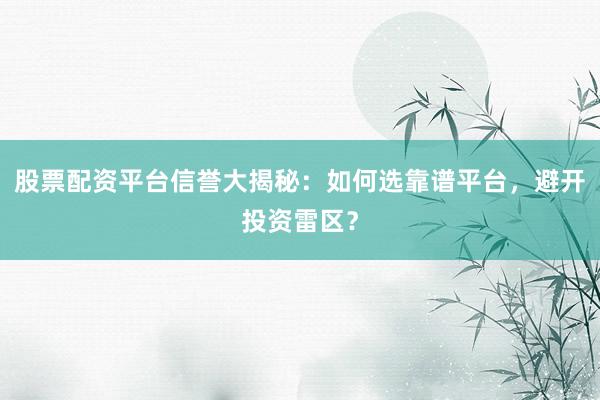 股票配资平台信誉大揭秘：如何选靠谱平台，避开投资雷区？